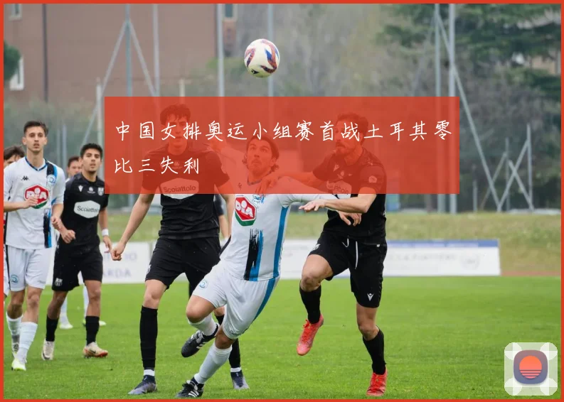 中国女排奥运小组赛首战土耳其零比三失利