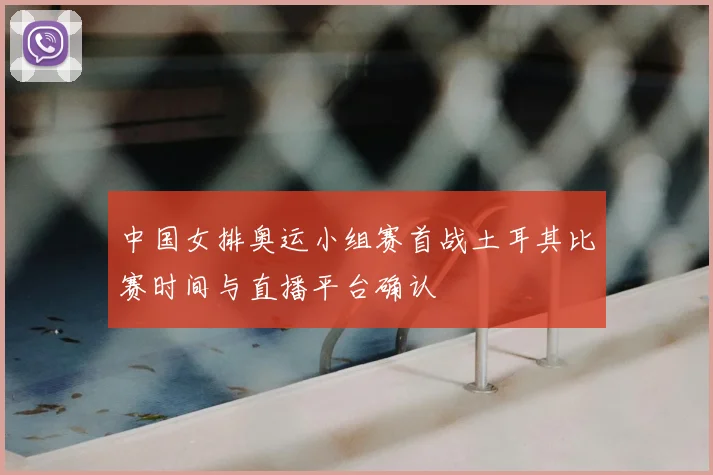 中国女排奥运小组赛首战土耳其比赛时间与直播平台确认