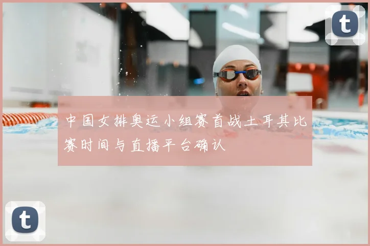 中国女排奥运小组赛首战土耳其比赛时间与直播平台确认