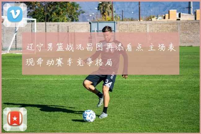 辽宁男篮战况昌图再添看点 主场表现牵动赛季竞争格局