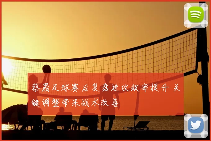 蔡晟足球赛后复盘进攻效率提升 关键调整带来战术改善