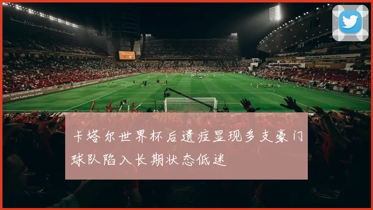 卡塔尔世界杯后遗症显现多支豪门球队陷入长期状态低迷