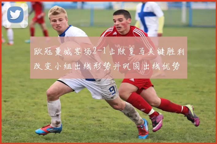 欧冠曼城客场2-1击败皇马关键胜利改变小组出线形势并巩固出线优势