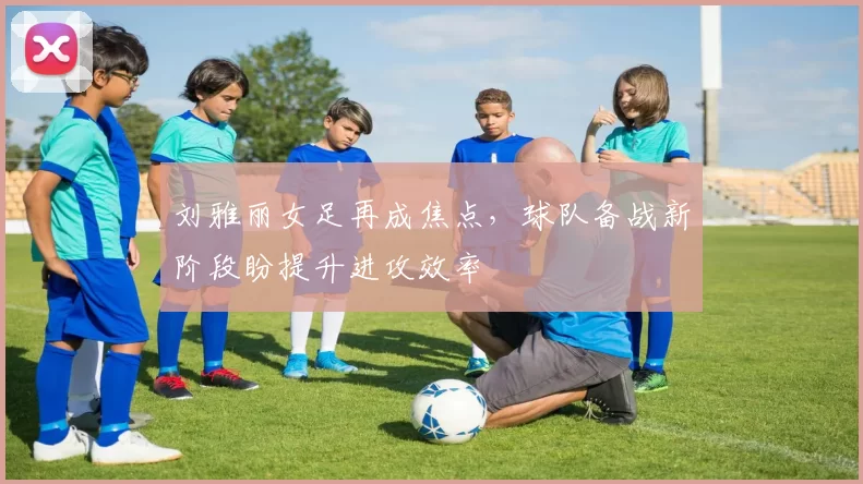 刘雅丽女足再成焦点，球队备战新阶段盼提升进攻效率