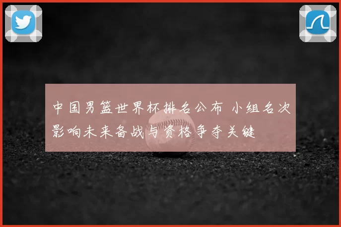中国男篮世界杯排名公布 小组名次影响未来备战与资格争夺关键