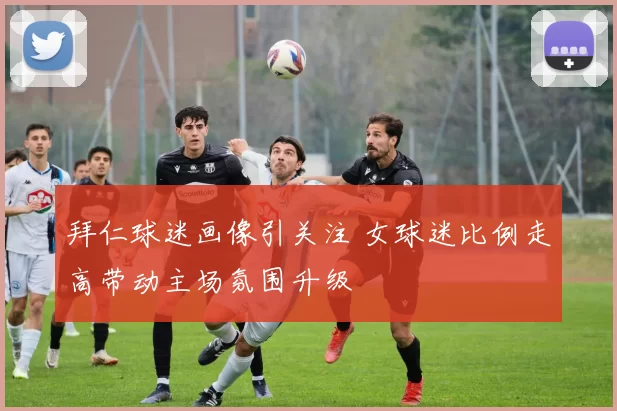 拜仁球迷画像引关注 女球迷比例走高带动主场氛围升级