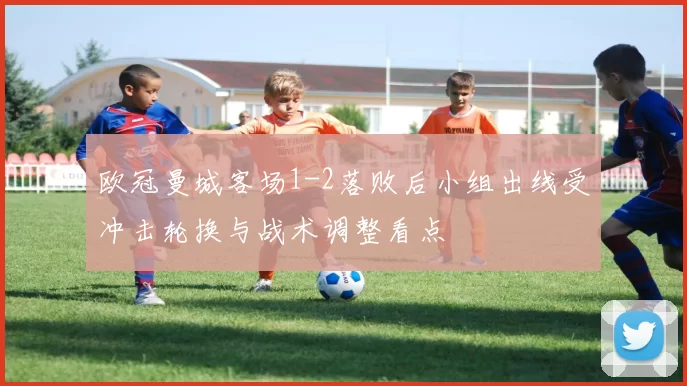 欧冠曼城客场1-2落败后小组出线受冲击轮换与战术调整看点