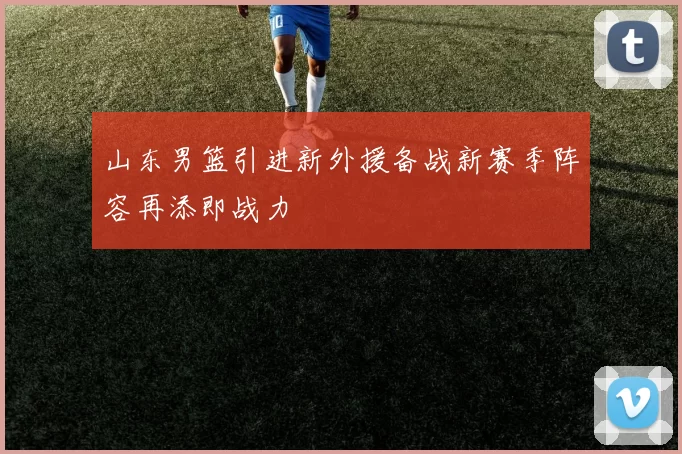 山东男篮引进新外援备战新赛季阵容再添即战力