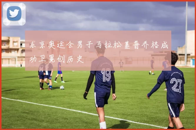 东京奥运会男子马拉松基普乔格成功卫冕创历史