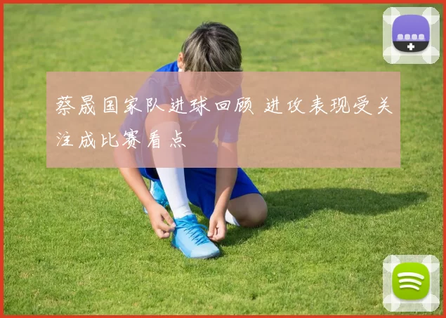 蔡晟国家队进球回顾 进攻表现受关注成比赛看点