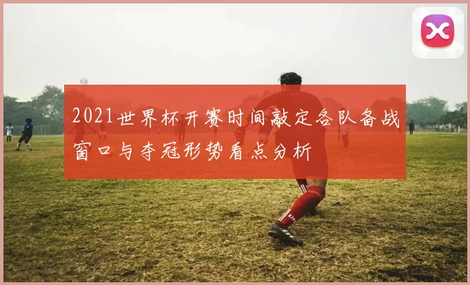 2021世界杯开赛时间敲定各队备战窗口与夺冠形势看点分析