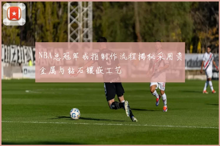 NBA总冠军戒指制作流程揭秘采用贵金属与钻石镶嵌工艺