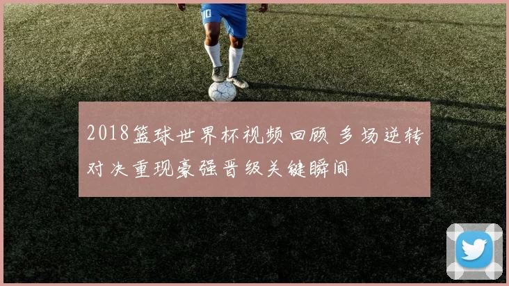 2018篮球世界杯视频回顾 多场逆转对决重现豪强晋级关键瞬间