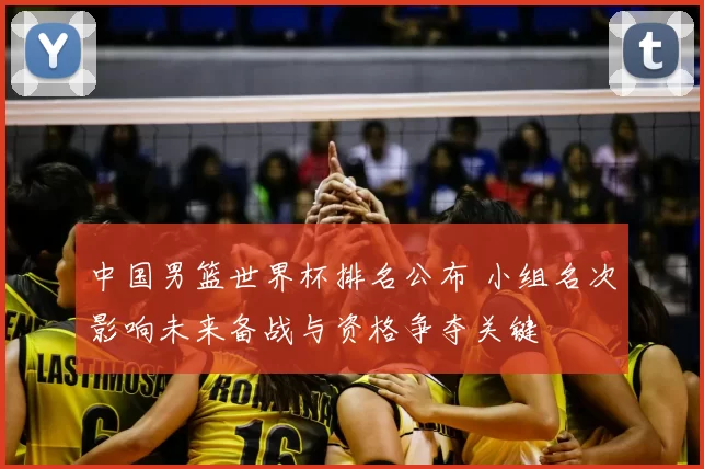 中国男篮世界杯排名公布 小组名次影响未来备战与资格争夺关键