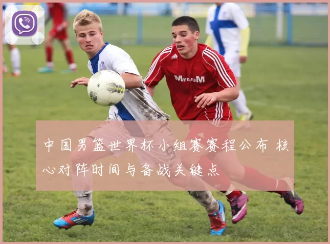 中国男篮世界杯小组赛赛程公布 核心对阵时间与备战关键点