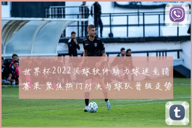 世界杯2022买球软件助力球迷竞猜赛果 聚焦热门对决与球队晋级走势