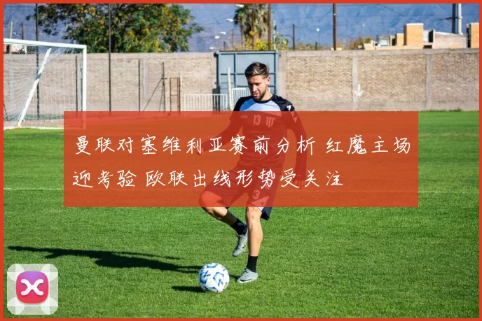 曼联对塞维利亚赛前分析 红魔主场迎考验 欧联出线形势受关注