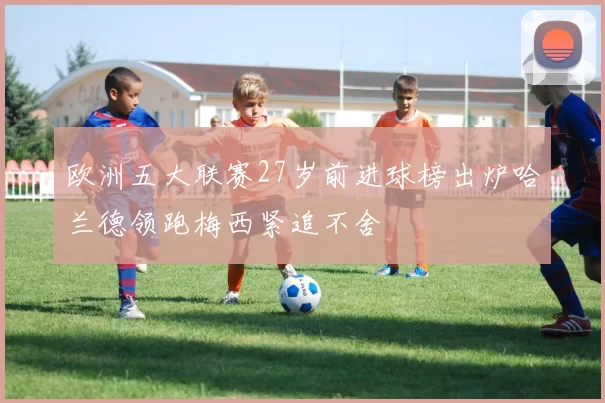 欧洲五大联赛27岁前进球榜出炉哈兰德领跑梅西紧追不舍