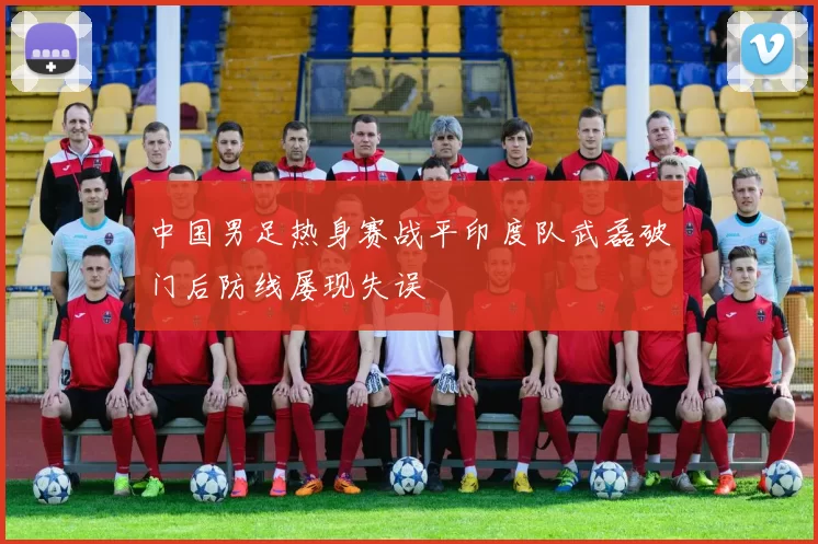 中国男足热身赛战平印度队武磊破门后防线屡现失误