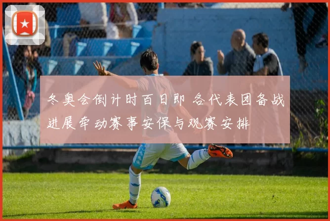冬奥会倒计时百日即 各代表团备战进展牵动赛事安保与观赛安排