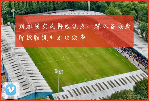 刘雅丽女足再成焦点，球队备战新阶段盼提升进攻效率