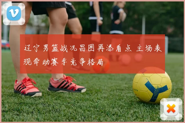 辽宁男篮战况昌图再添看点 主场表现牵动赛季竞争格局