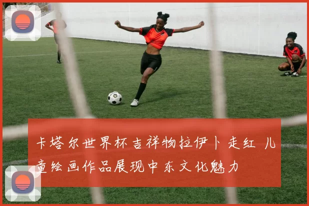 卡塔尔世界杯吉祥物拉伊卜走红 儿童绘画作品展现中东文化魅力