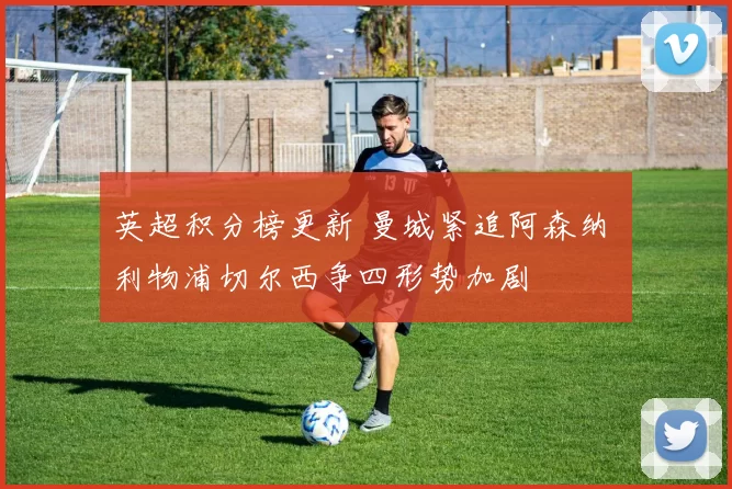 英超积分榜更新 曼城紧追阿森纳 利物浦切尔西争四形势加剧