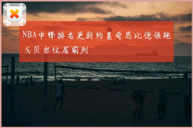 NBA中锋排名更新约基奇恩比德领跑戈贝尔位居前列