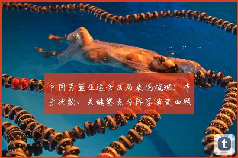 中国男篮亚运会历届表现梳理：夺金次数、关键赛点与阵容演变回顾