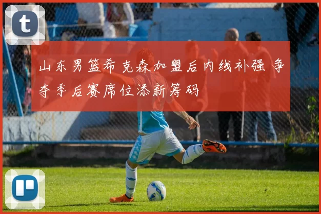 山东男篮希克森加盟后内线补强 争夺季后赛席位添新筹码