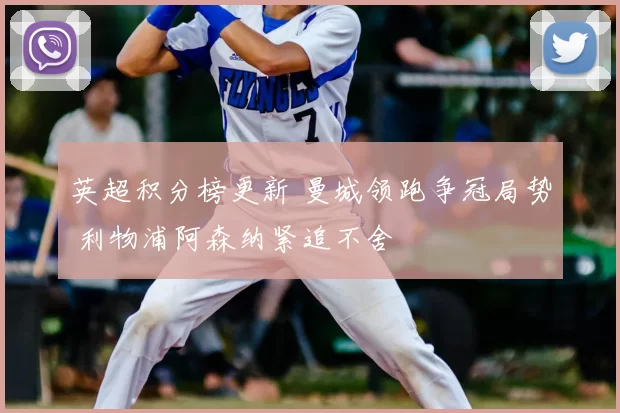 英超积分榜更新 曼城领跑争冠局势 利物浦阿森纳紧追不舍