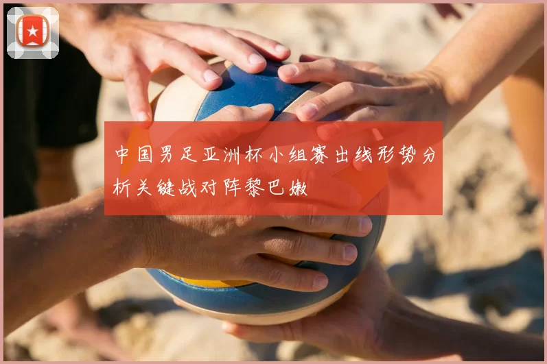 中国男足亚洲杯小组赛出线形势分析关键战对阵黎巴嫩