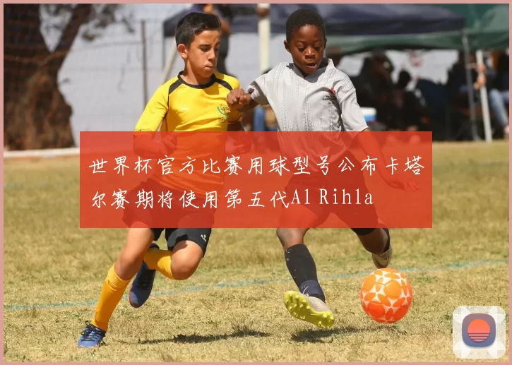 世界杯官方比赛用球型号公布卡塔尔赛期将使用第五代Al Rihla
