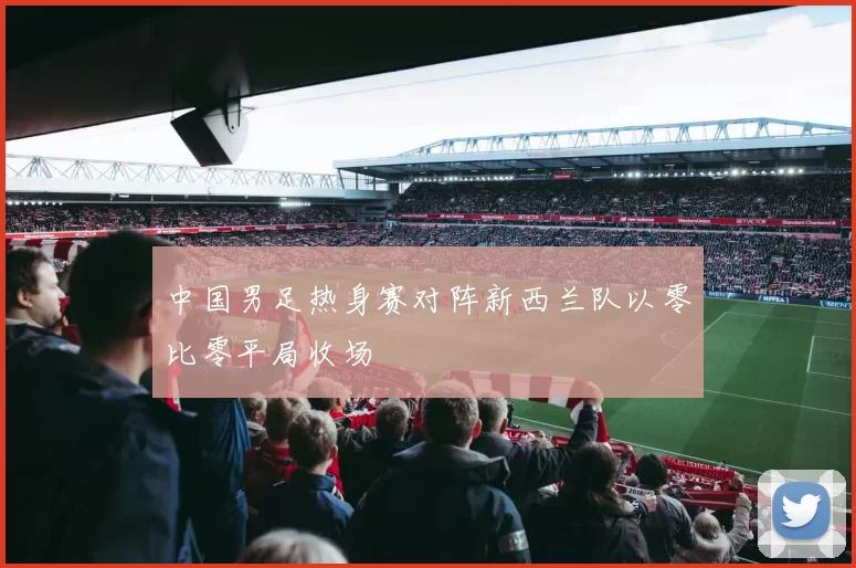 中国男足热身赛对阵新西兰队以零比零平局收场