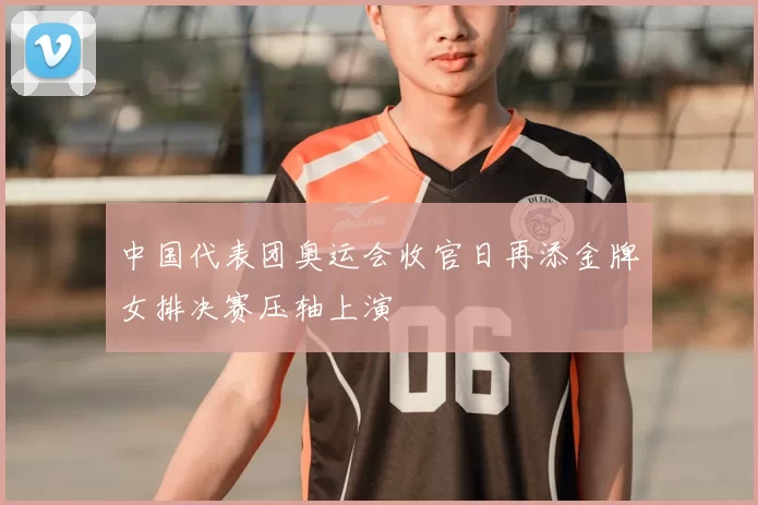 中国代表团奥运会收官日再添金牌女排决赛压轴上演