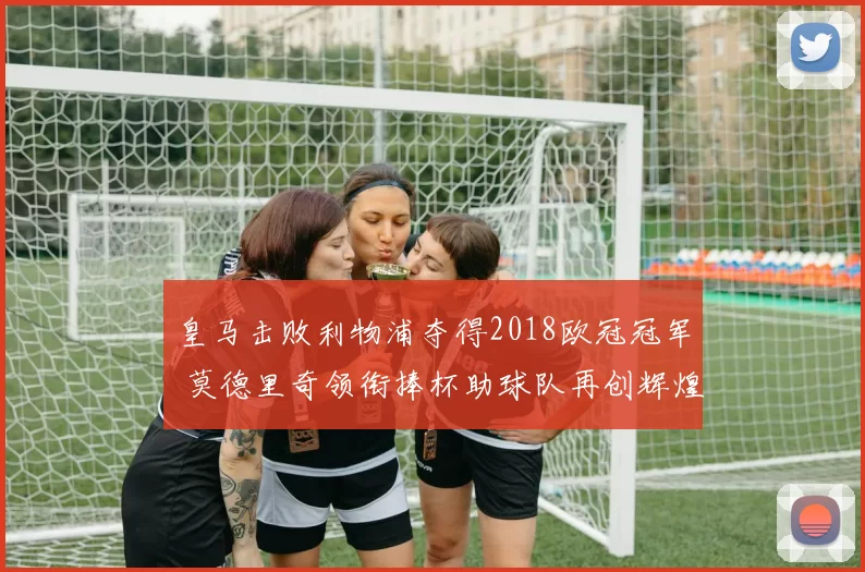 皇马击败利物浦夺得2018欧冠冠军 莫德里奇领衔捧杯助球队再创辉煌